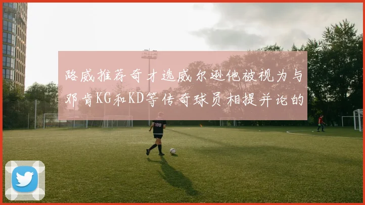 路威推荐奇才选威尔逊他被视为与邓肯KG和KD等传奇球员相提并论的未来之星