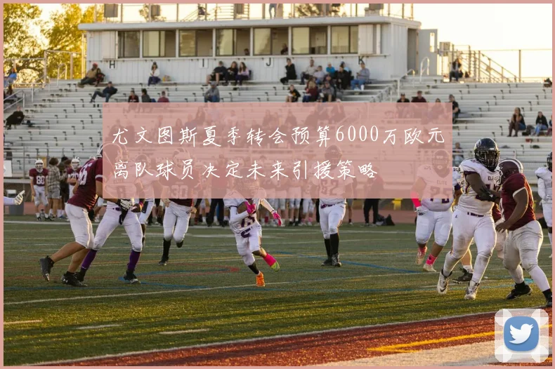 尤文图斯夏季转会预算6000万欧元离队球员决定未来引援策略