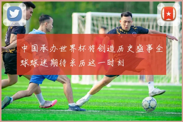 中国承办世界杯将创造历史盛事全球球迷期待亲历这一时刻
