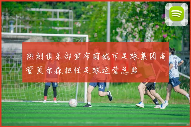 热刺俱乐部宣布前城市足球集团高管莫尔森担任足球运营总监