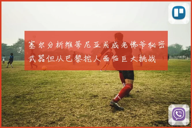 塞尔分析维蒂尼亚或成老佛爷秘密武器但从巴黎挖人面临巨大挑战
