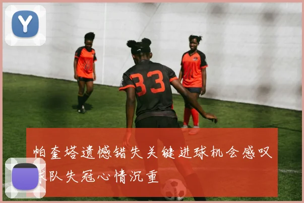 帕奎塔遗憾错失关键进球机会感叹球队失冠心情沉重