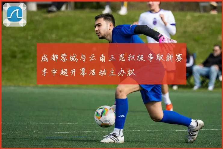 成都蓉城与云南玉昆积极争取新赛季中超开幕活动主办权