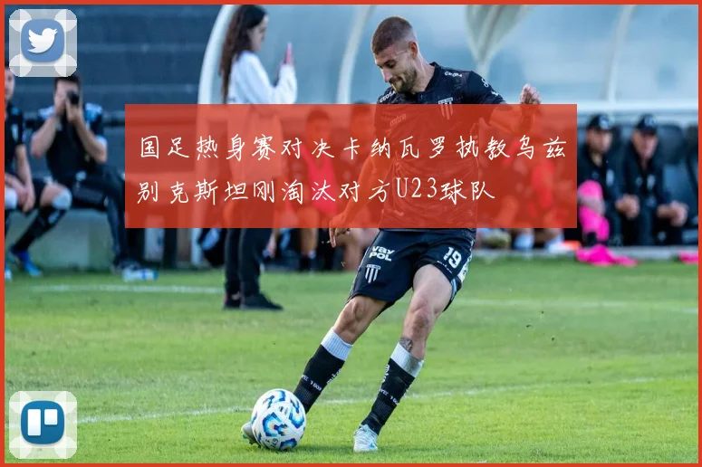 国足热身赛对决卡纳瓦罗执教乌兹别克斯坦刚淘汰对方U23球队