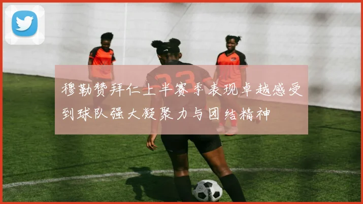 穆勒赞拜仁上半赛季表现卓越感受到球队强大凝聚力与团结精神