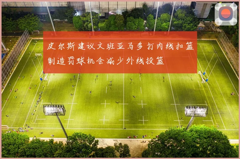 皮尔斯建议文班亚马多打内线扣篮制造罚球机会减少外线投篮