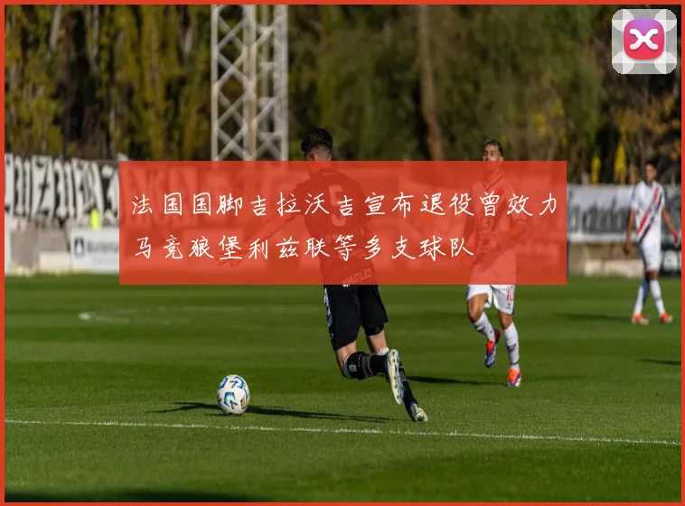 法国国脚吉拉沃吉宣布退役曾效力马竞狼堡利兹联等多支球队