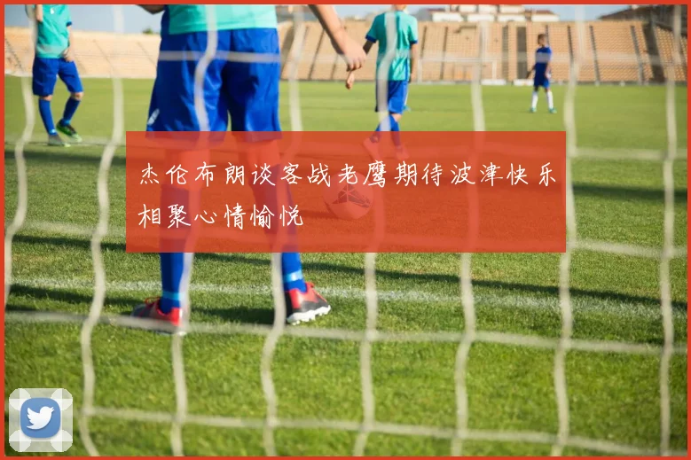 杰伦布朗谈客战老鹰期待波津快乐相聚心情愉悦
